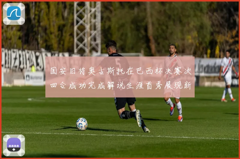 国安旧将奥古斯托在巴西杯决赛次回合成功完成解说生涯首秀展现新风采