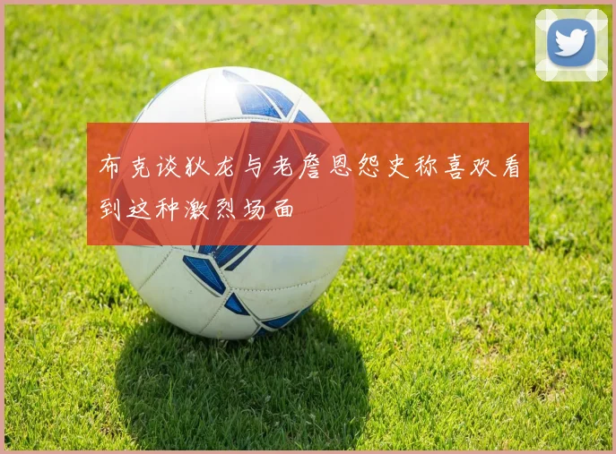 布克谈狄龙与老詹恩怨史称喜欢看到这种激烈场面