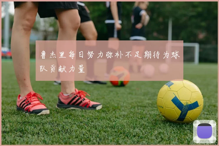 鲁杰里每日努力弥补不足期待为球队贡献力量