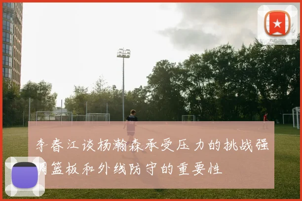 李春江谈杨瀚森承受压力的挑战强调篮板和外线防守的重要性