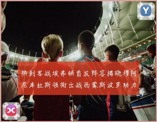 热刺客战埃弗顿首发阵容揭晓穆阿尼库杜斯领衔出战西蒙斯波罗助力