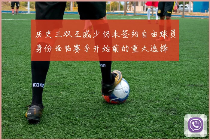 历史三双王威少仍未签约自由球员身份面临赛季开始前的重大选择