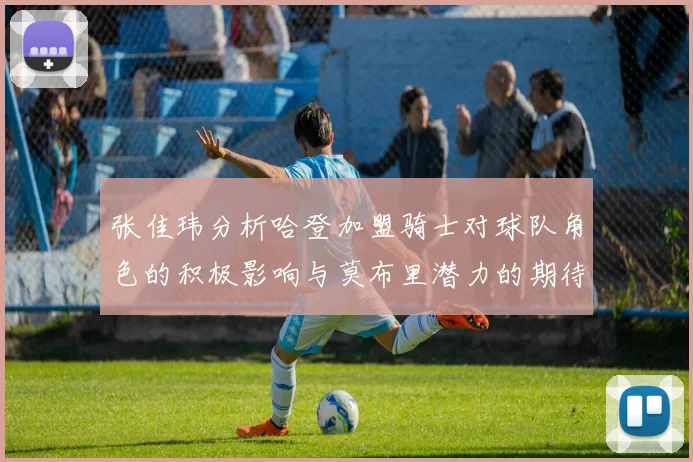 张佳玮分析哈登加盟骑士对球队角色的积极影响与莫布里潜力的期待