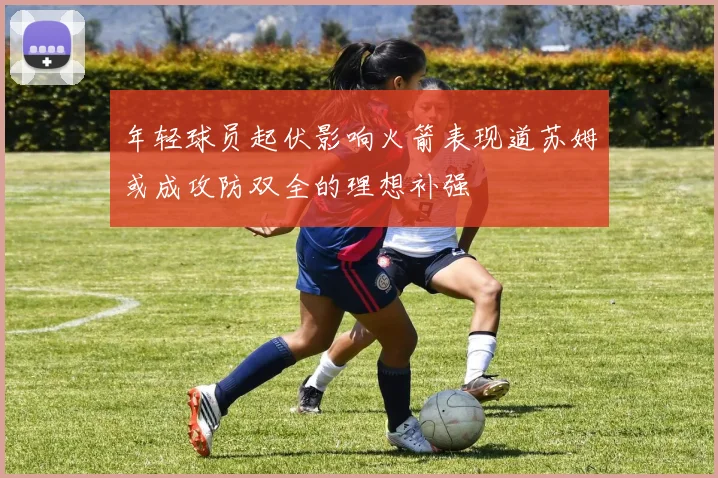 年轻球员起伏影响火箭表现道苏姆或成攻防双全的理想补强