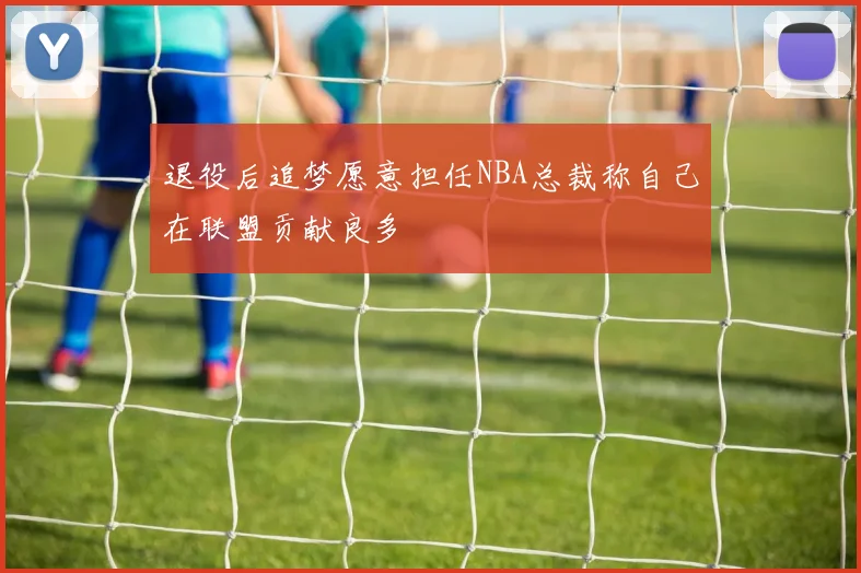 退役后追梦愿意担任NBA总裁称自己在联盟贡献良多