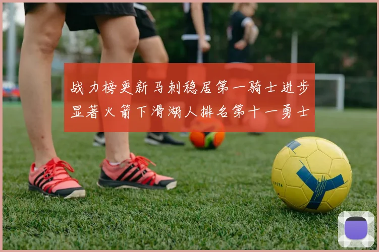 战力榜更新马刺稳居第一骑士进步显著火箭下滑湖人排名第十一勇士继续低迷